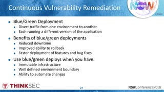 # RSAC
Continuous Vulnerability Remediation
27
Blue/Green Deployment
Divert traffic from one environment to another
Each running a different version of the application
Benefits of blue/green deployments
Reduced downtime
Improved ability to rollback
Faster deployment of features and bug fixes
Use blue/green deploys when you have:
Immutable infrastructure
Well defined environment boundary
Ability to automate changes
 