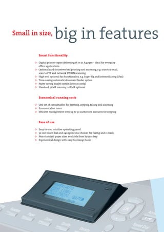 DEV-ineo163-213-engl.qxd:DEV-ineo163-213-e.qxd      19.06.2008    11:31 Uhr     Seite 4




        Small in size,
                                           big in features
                             Smart functionality

                         > Digital printer-copier delivering 16 or 21 A4 ppm – ideal for everyday
                             office applications
                         > Optional card for networked printing and scanning, e.g. scan to e-mail,
                             scan to FTP and network TWAIN scanning
                         >   High-end optional fax functionality, e.g. Super G3 and Internet faxing (iFax)
                         >   Time-saving automatic document feeder option
                         >   Paper-saving duplex option (ineo 213 only)
                         >   Standard 32 MB memory, 128 MB optional



                             Economical running costs

                         > One set of consumables for printing, copying, faxing and scanning
                         > Economical on toner
                         > Efficient management with up to 50 authorised accounts for copying


                             Ease of use

                         >   Easy-to-use, intuitive operating panel
                         >   32 one-touch dial and 240 speed dial choices for faxing and e-mails
                         >   Non-standard paper sizes available from bypass tray
                         >   Ergonomical design with easy-to-change toner
 