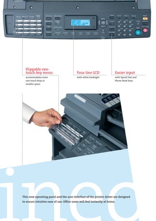 DEV-ineo163-213-engl.qxd:DEV-ineo163-213-e.qxd   19.06.2008   11:31 Uhr   Seite 5




                   Flippable one-
                   touch key menu                             Four-line LCD                   Easier input
                   accommodates more                          with white backlight            with Speed Dial and
                   one-touch keys in                                                          Phone Book keys
                   smaller space




                 This new operating panel and the user interface of the printer driver are designed
                 to ensure intuitive ease of use. Office users will feel instantly at home.
 