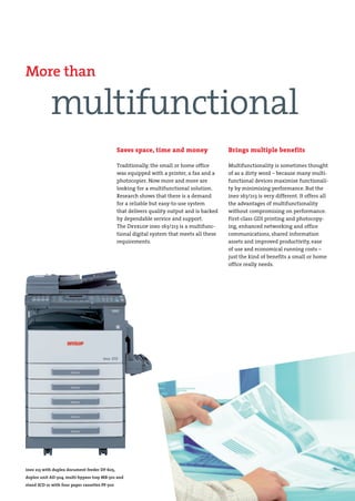 DEV-ineo163-213-engl.qxd:DEV-ineo163-213-e.qxd                   19.06.2008    11:31 Uhr    Seite 6




        More than

                    multifunctional
                                                        Saves space, time and money                   Brings multiple benefits

                                                        Traditionally, the small or home office       Multifunctionality is sometimes thought
                                                        was equipped with a printer, a fax and a      of as a dirty word – because many multi-
                                                        photocopier. Now more and more are            functional devices maximise functionali-
                                                        looking for a multifunctional solution.       ty by minimising performance. But the
                                                        Research shows that there is a demand         ineo 163/213 is very different. It offers all
                                                        for a reliable but easy-to-use system         the advantages of multifunctionality
                                                        that delivers quality output and is backed    without compromising on performance.
                                                        by dependable service and support.            First-class GDI printing and photocopy-
                                                        The Develop ineo 163/213 is a multifunc-      ing, enhanced networking and office
                                                        tional digital system that meets all these    communications, shared information
                                                        requirements.                                 assets and improved productivity, ease
                                                                                                      of use and economical running costs –
                                                                                                      just the kind of benefits a small or home
                                                                                                      office really needs.




        ineo 213 with duplex document feeder DF-605,
        duplex unit AD-504, multi-bypass tray MB-501 and
        stand SCD-21 with four paper cassettes PF-502
 