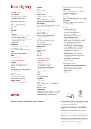 DEV-ineo163-213-engl.qxd:DEV-ineo163-213-e.qxd                        19.06.2008              11:31 Uhr        Seite 8




              ineo 163/213                                                  Emulation
                                                                            GDI
                                                                                                                                      Fax Specifications (optional)
                                                                                                                                      Compatibility
                                                                            IC–206: PCL 5e/6                                          G3/Super G3, MH, MR, MMR, J-BIG/ECM, iFax
              General Data                                                  Interfaces                                                Transfer rate / transfer speed
              Type of machine                                               Standard: USB 2.0                                         33.6 kBits/s, < 3 sec. ITU-No. 1
              Console system (built-in scanner)                             Optional: Ethernet 10/100 BaseT
                                                                                                                                      Fax memory
              Printing and copying speed                                    Driver                                                    Uses 32 MB system memory (max. 160 MB RAM)
              > A4                                                          Windows 98SE/ME/2000/2003/XP,
                                                                                                                                      Fax functions
              Max. 16/21 ppm (ineo 163/213)                                 (Windows Vista under development)
                                                                                                                                      Broadcasting, polling, time shift, receipt to
              > A3                                                          Print functions                                           memory/E-mail, PC-Fax
              Max. 7/12 ppm (ineo 163/213)                                  Cover mode, watermark, sorting, N-up function,
              Print system                                                  duplex (only ineo 213, optional)                          Options
              Laser
                                                                                                                                      > Collated/shifted output,
              Grey scales                                                   Scan Specifications
                                                                                                                                         max. 250 sheets capacity
              256                                                           Type of scanning                                          > Job tray for prints, copies/faxes,
              Paper feeder                                                  Standard: TWAIN-Scan                                         max. 100 sheets capacity
              > Standard: 251 sheets, max. 1,350 sheets                     Optional: Scan to E-mail/FTP/iFAX,                        > Platen cover (standard for ineo 163)
              > 250 sheet universal cassette                                Network TWAIN-Scan                                        > Automatic document feeder
                (A5-A3, 60–160 g/m2) for standard paper,                    Resolution                                                > Duplex document feeder (only for ineo 213)
                envelopes, OHP, thick paper                                 Max. 600 dpi (Internetfax 200 dpi)                        > Duplex unit 60–90 g/m2 (only for ineo 213)
              > Single bypass                                               Scanning speed                                            > max. 4 x 250-sheet cassette (A5-A3,
                                                                            Max. 16/20 opm (ineo 163/213)                                60–90 g/m2) for standard paper
              Warm-up time
                                                                                                                                      > 100-sheet Bypass (A5-A3, 60–160 g/m2)
              Less than 30/15 seconds (ineo 163/213)                        Size of originals
                                                                                                                                         for standard paper, cardboard, OHP, labels,
              Dimensions (w x d x h)                                        A5 to A3
                                                                                                                                         envelopes, postcards, recycling paper
              599 x 620 x 487 mm (without options)                          Scanning formats                                          > Small, medium and large desk
              Weight                                                        PDF, TIFF                                                 > Fax unit
              Approx. 38 kg (without options)                               Scan adresses                                             > Network interface card 10/100 BaseT
              Power                                                         Max. 240                                                  > PCL controller IC-206 (incl. interface card
              220 – 240 V / 50/60 Hz                                                                                                     10/100 BaseT)
                                                                            Copy Specifications                                       > Image memory 128 MB upgrade
              Print Specifications                                                                                                    > Mechanical counter
                                                                            Document feeder (optional)
              Controller                                                    > A5 to A3
              Standard: Embedded GDI controller                             > Automatic document feeder
                                                                                                                                      Workflow Utilities
              Optional: PCL-controller IC–206                                 (50 sheets, max. 110 g/m2)                              > Workware document management (optional)
                                                                            > ineo 213: Duplex document feeder                        > Windream archieve system (optional)
              Memory
              Controller uses 32 MB system memory                             (80 sheets, max. 128 g/m2)                              > NMU, Network Device Management
                                                                                                                                      > NDPS Gateway
              (max. 160 MB RAM)                                             Copy pre-selection
                                                                                                                                      > EMS Plug-in
              Resolution                                                    1 – 99
              Max. 600 x 600 dpi                                            Zoom
              IC-206: Max. 1,800 x 600 dpi                                  25 – 400 % in 1 % steps
              (with Smoothing Technology)                                   First A4 copy
              Network protocols                                             less than 7 seconds
              TCP/IP, IPX/SPX, LPD, SNMP, HTTP                              Memory
                                                                            System memory: 32 MB, max. 160 MB RAM
                                                                            Resolution
                                                                            Max. 600 x 600 dpi
                                                                            Copier functions
                                                                            Grouping, electronic sorting, criss/cross sorting,
                                                                            shift sorting (optional), duplex (only ineo 213),
                                                                            mixed originals, book copy, 2/4-to-1 copy




              Develop GmbH   Europaallee 17   30855 Langenhagen   Germany    www.develop.eu                                      All data relating to the paper capacities of the document feeder, the final
                                                                                                                                 processing accessories and the paper cassettes apply to paper weighing
                                                                                                                                 80 g/m2 unless expressly stated otherwise.

                                                                                                                                 All data relating to the speed of printing, scanning or faxing apply
                                                                                                                                 to paper of an A4 format weighing 80 g/m2 unless expressly stated
                                                                                                                                 otherwise.

                                                                                                                                 All data relating to paper weights apply to media that are recom-
                                                                                                                                 mended by Develop

                                                                                                                                 All technical data correspond to knowledge available at the time of
                                                                                                                                 going to print. Develop reserves the right to make technical alterations.

                                                                                                                                 Develop and ineo are registered trademarks/product titles owned by
                                                                                                                                 Develop GmbH. All other brand or product names are registered trade-
                                                                                                                                 marks or product titles of their respective manufacturers. Develop does
                                                                                                                                 not accept any liability or guarantee for these products.

                                                                                                                                 Printed in Germany on chlorine-free bleached paper.

                                                                                                                                 54901026100 | June 2007
 