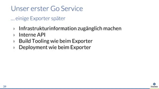 › Infrastrukturinformation zugänglich machen
› Interne API
› Build Tooling wie beim Exporter
› Deployment wie beim Exporter
Unser erster Go Service
… einige Exporter später
39
 