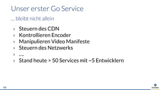 › Steuern des CDN
› Kontrollieren Encoder
› Manipulieren Video Manifeste
› Steuern des Netzwerks
› ….
› Stand heute > 50 Services mit ~5 Entwicklern
Unser erster Go Service
… bleibt nicht allein
48
 
