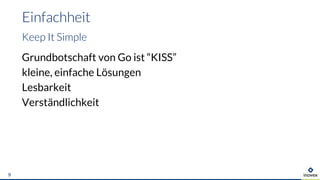 Grundbotschaft von Go ist “KISS”
kleine, einfache Lösungen
Lesbarkeit
Verständlichkeit
Einfachheit
Keep It Simple
9
 