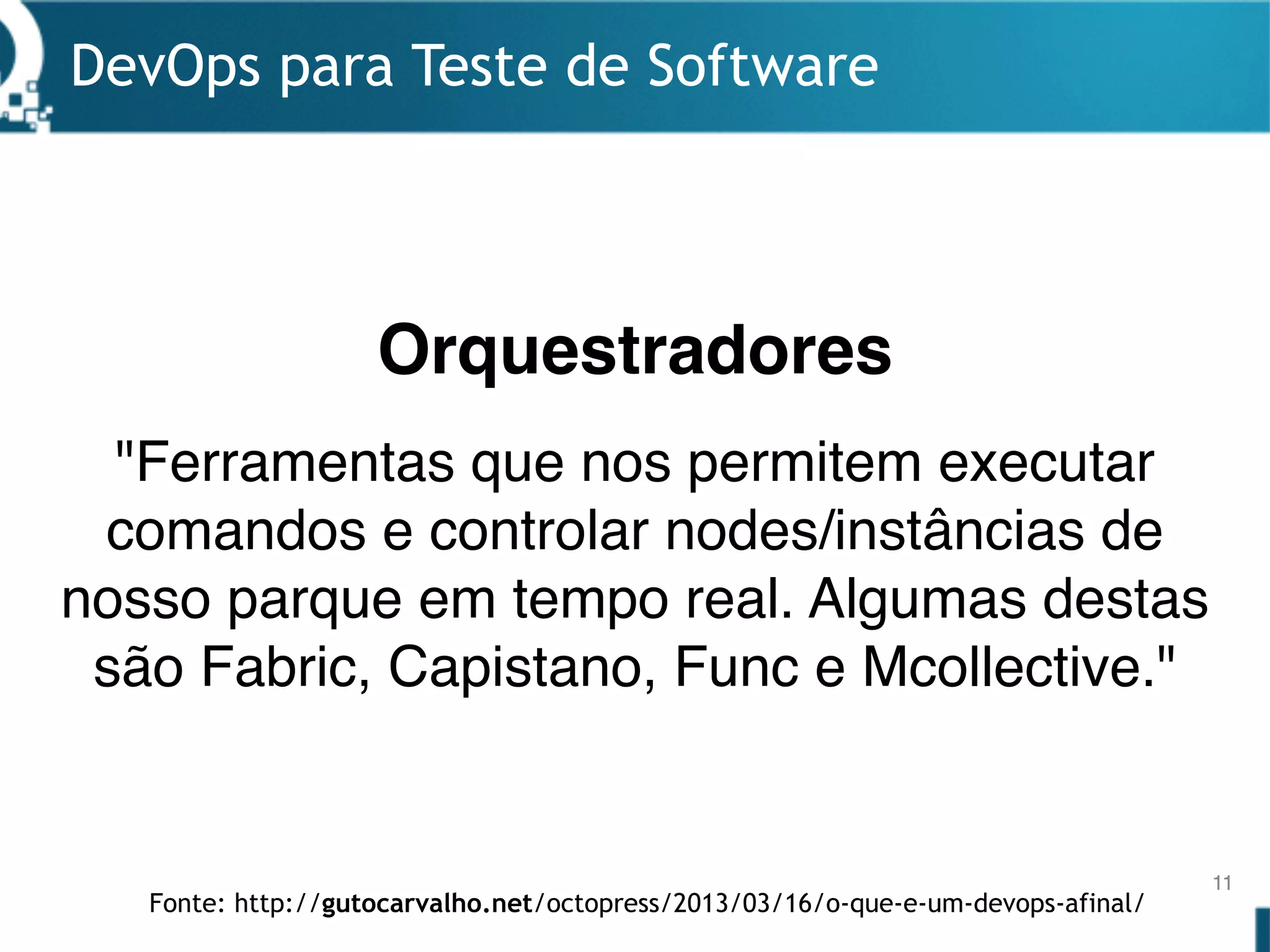 DevOps para Teste de Software
11
"Ferramentas que nos permitem executar
comandos e controlar nodes/instâncias de
nosso parque em tempo real. Algumas destas
são Fabric, Capistano, Func e Mcollective."
Orquestradores
Fonte: http://gutocarvalho.net/octopress/2013/03/16/o-que-e-um-devops-afinal/
 