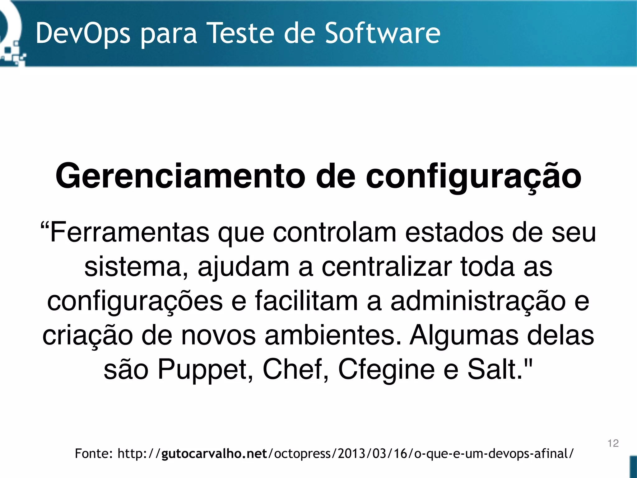 DevOps para Teste de Software
12
“Ferramentas que controlam estados de seu
sistema, ajudam a centralizar toda as
configurações e facilitam a administração e
criação de novos ambientes. Algumas delas
são Puppet, Chef, Cfegine e Salt."
Gerenciamento de configuração
Fonte: http://gutocarvalho.net/octopress/2013/03/16/o-que-e-um-devops-afinal/
 