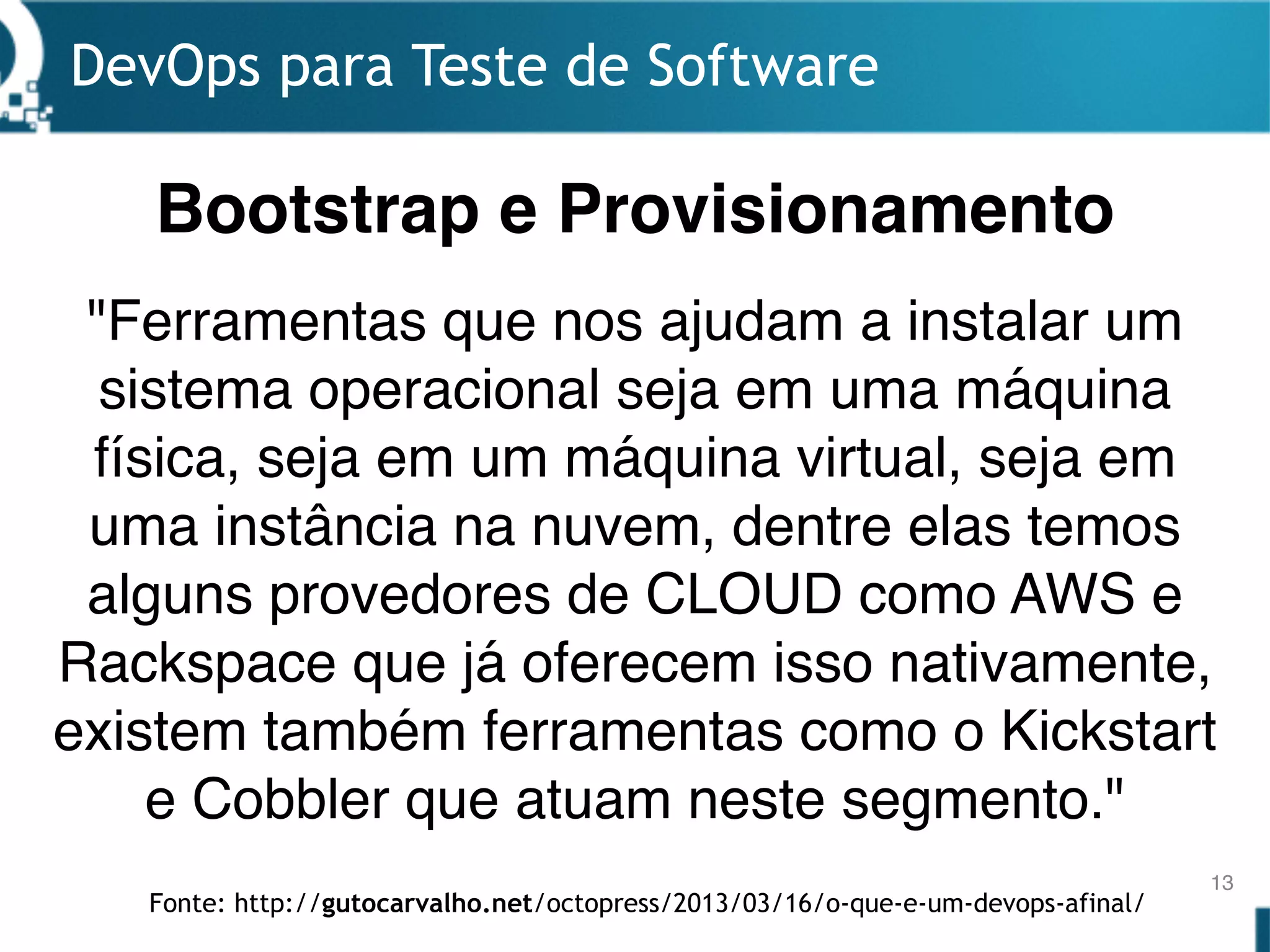 DevOps para Teste de Software
13
"Ferramentas que nos ajudam a instalar um
sistema operacional seja em uma máquina
física, seja em um máquina virtual, seja em
uma instância na nuvem, dentre elas temos
alguns provedores de CLOUD como AWS e
Rackspace que já oferecem isso nativamente,
existem também ferramentas como o Kickstart
e Cobbler que atuam neste segmento."
Bootstrap e Provisionamento
Fonte: http://gutocarvalho.net/octopress/2013/03/16/o-que-e-um-devops-afinal/
 