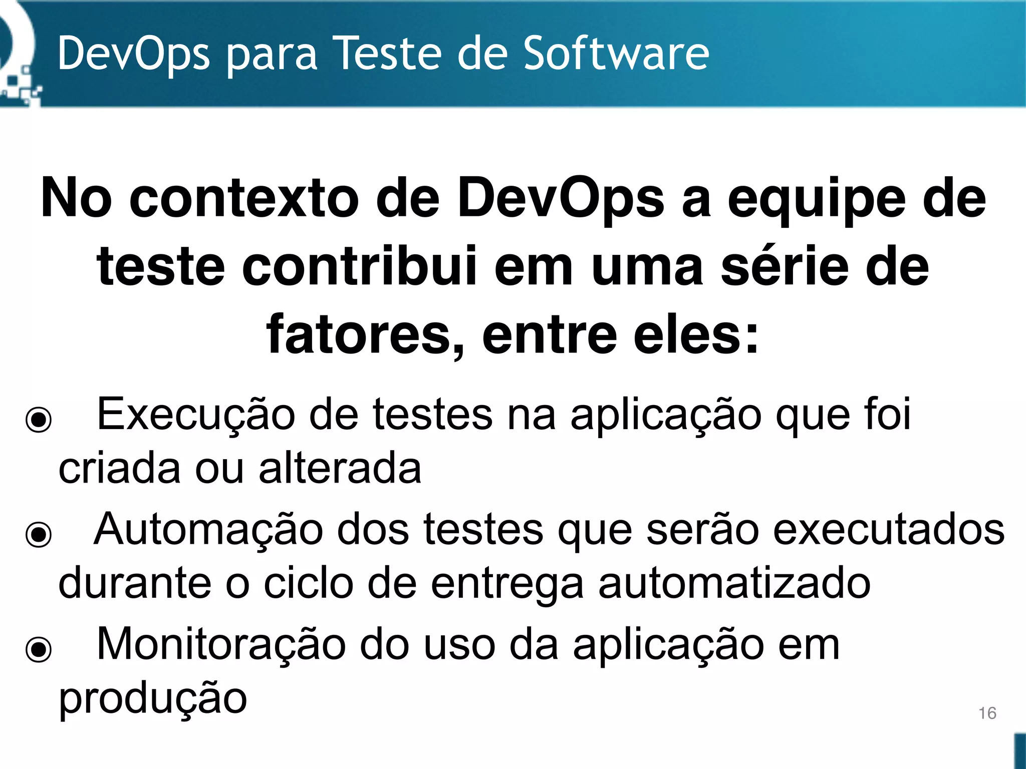 DevOps para Teste de Software
16
๏ Execução de testes na aplicação que foi
criada ou alterada
๏ Automação dos testes que serão executados
durante o ciclo de entrega automatizado
๏ Monitoração do uso da aplicação em
produção
No contexto de DevOps a equipe de
teste contribui em uma série de
fatores, entre eles:
 