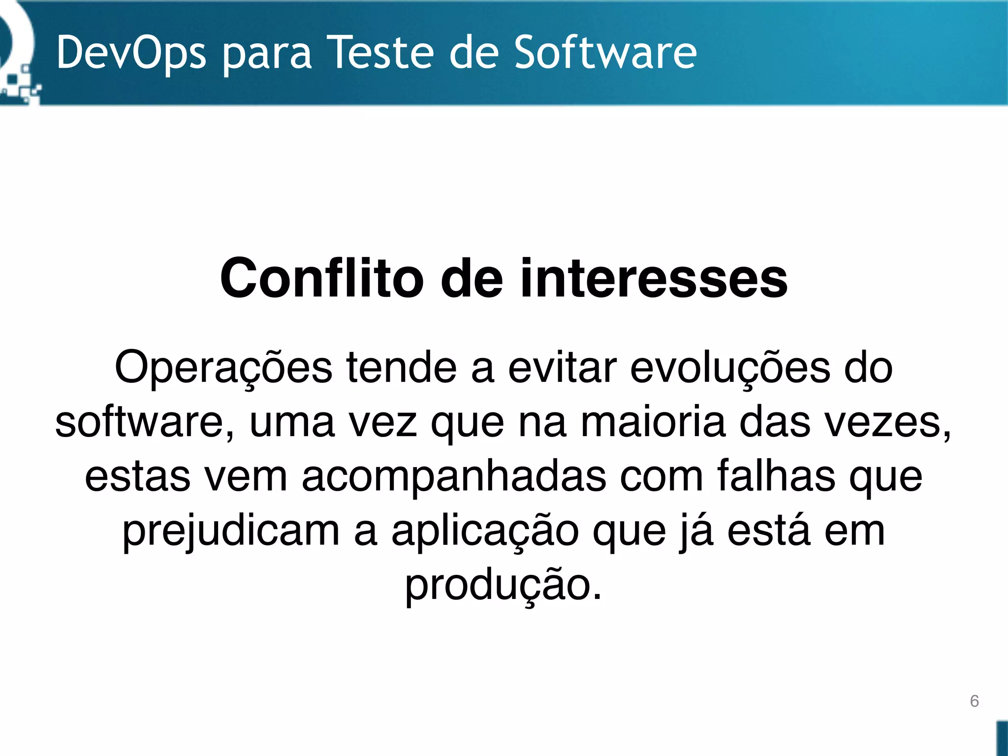 DevOps para Teste de Software
6
Operações tende a evitar evoluções do
software, uma vez que na maioria das vezes,
estas vem acompanhadas com falhas que
prejudicam a aplicação que já está em
produção.
Conflito de interesses
 