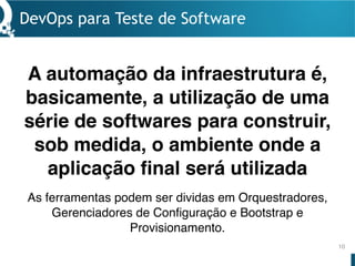 DevOps para Teste de Software
10
A automação da infraestrutura é,
basicamente, a utilização de uma
série de softwares para construir,
sob medida, o ambiente onde a
aplicação final será utilizada
As ferramentas podem ser dividas em Orquestradores,
Gerenciadores de Configuração e Bootstrap e
Provisionamento.
 