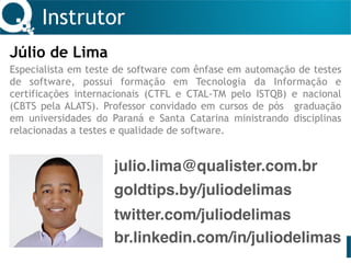 Instrutor
Júlio de Lima
Especialista em teste de software com ênfase em automação de testes
de software, possui formação em Tecnologia da Informação e
certificações internacionais (CTFL e CTAL-TM pelo ISTQB) e nacional
(CBTS pela ALATS). Professor convidado em cursos de pós graduação
em universidades do Paraná e Santa Catarina ministrando disciplinas
relacionadas a testes e qualidade de software.
julio.lima@qualister.com.br
twitter.com/juliodelimas
br.linkedin.com/in/juliodelimas
goldtips.by/juliodelimas
 