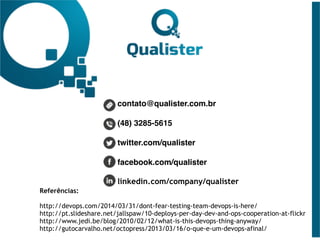 contato@qualister.com.br
(48) 3285-5615
twitter.com/qualister
facebook.com/qualister
linkedin.com/company/qualister
Referências: 
http://devops.com/2014/03/31/dont-fear-testing-team-devops-is-here/
http://pt.slideshare.net/jallspaw/10-deploys-per-day-dev-and-ops-cooperation-at-flickr
http://www.jedi.be/blog/2010/02/12/what-is-this-devops-thing-anyway/
http://gutocarvalho.net/octopress/2013/03/16/o-que-e-um-devops-afinal/
 