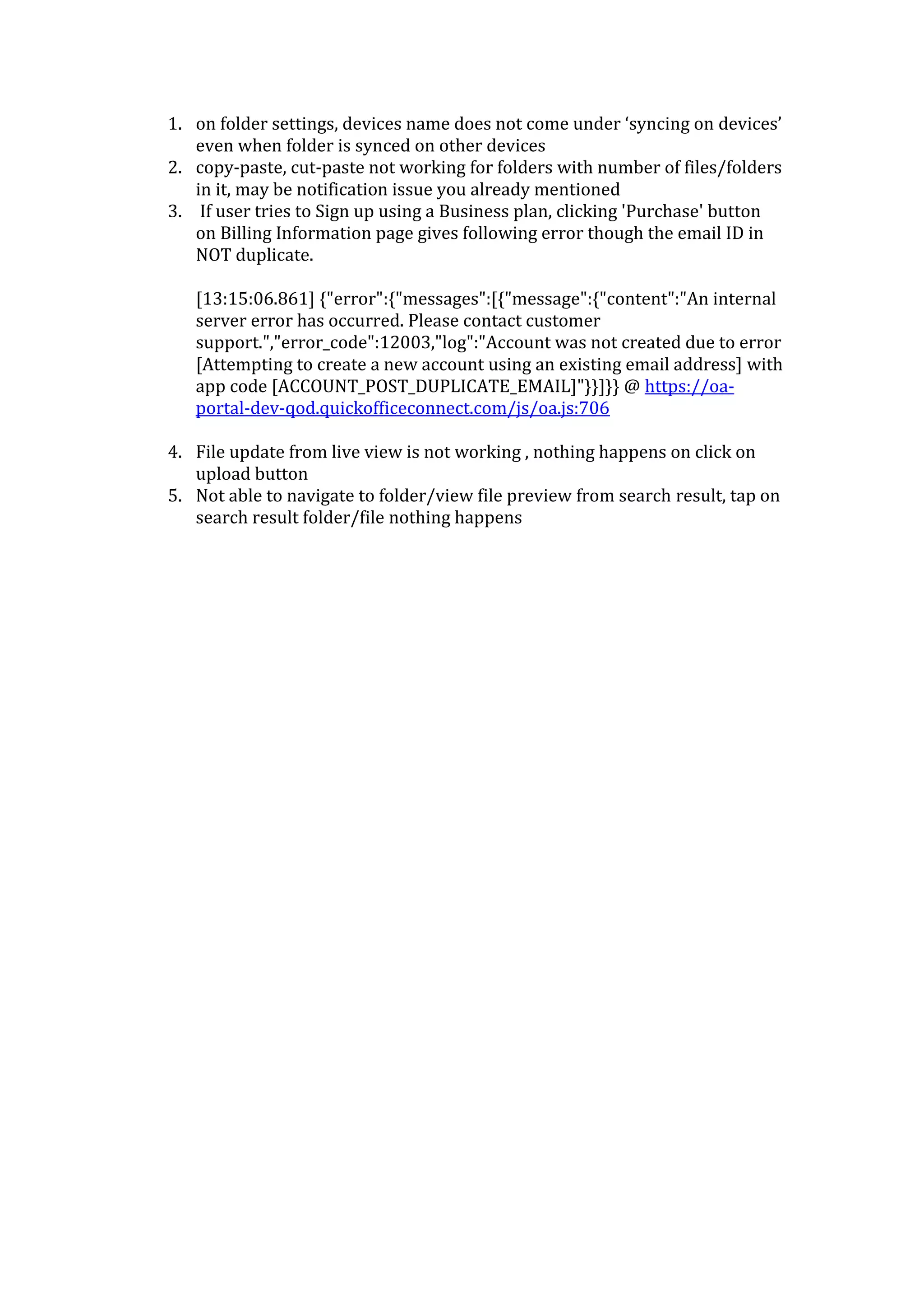 1. on folder settings, devices name does not come under ‘syncing on devices’
   even when folder is synced on other devices
2. copy-paste, cut-paste not working for folders with number of files/folders
   in it, may be notification issue you already mentioned
3. If user tries to Sign up using a Business plan, clicking 'Purchase' button
   on Billing Information page gives following error though the email ID in
   NOT duplicate.

   [13:15:06.861] {"error":{"messages":[{"message":{"content":"An internal
   server error has occurred. Please contact customer
   support.","error_code":12003,"log":"Account was not created due to error
   [Attempting to create a new account using an existing email address] with
   app code [ACCOUNT_POST_DUPLICATE_EMAIL]"}}]}} @ https://oa-
   portal-dev-qod.quickofficeconnect.com/js/oa.js:706

4. File update from live view is not working , nothing happens on click on
   upload button
5. Not able to navigate to folder/view file preview from search result, tap on
   search result folder/file nothing happens
 