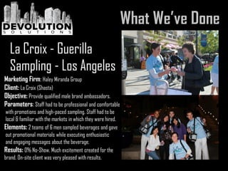 Marketing Firm: Haley Miranda Group
Client: La Croix (Shasta)
Objective: Provide qualified male brand ambassadors.
Parameters: Staff had to be professional and comfortable
with promotions and high-paced sampling. Staff had to be
local & familiar with the markets in which they were hired.
Elements: 2 teams of 6 men sampled beverages and gave
out promotional materials while executing enthusiastic
and engaging messages about the beverage.
Results: 0% No-Show. Much excitement created for the
brand. On-site client was very pleased with results.
La Croix - Guerilla
Sampling - Los Angeles
 