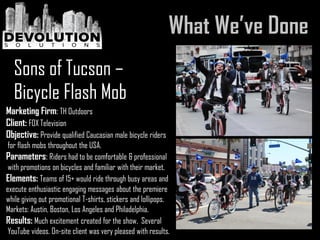 Marketing Firm: TH Outdoors
Client: FOX Television
Objective: Provide qualified Caucasian male bicycle riders
for flash mobs throughout the USA.
Parameters: Riders had to be comfortable & professional
with promotions on bicycles and familiar with their market.
Elements: Teams of 15+ would ride through busy areas and
execute enthusiastic engaging messages about the premiere
while giving out promotional T-shirts, stickers and lollipops.
Markets: Austin, Boston, Los Angeles and Philadelphia.
Results: Much excitement created for the show. Several
YouTube videos. On-site client was very pleased with results.
Sons of Tucson –
Bicycle Flash Mob
 
