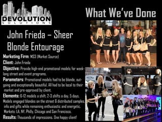 Marketing Firm: MS3 (Market Source)
Client: John Frieda
Objective: Provide high-end promotional models for week-
long street and event programs.
Parameters: Promotional models had to be blonde, out-
going and exceptionally beautiful. All had to be local to their
market and pre-approved by client.
Elements: 6-12 models a shift, 2-3 shifts a day, 5 days.
Models engaged blondes on the street & distributed samples,
info and gifts while remaining enthusiastic and energetic.
Markets: LA, NY, Philly, Chicago and San Francisco.
Results: Thousands of impressions. One happy client!
John Frieda – Sheer
Blonde Entourage
 
