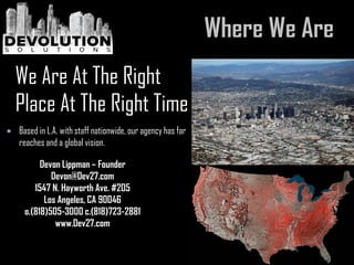  Based in L.A. with staff nationwide, our agency has far
reaches and a global vision.
We Are At The Right
Place At The Right Time
Devon Lippman – Founder
Devon@Dev27.com
1547 N. Hayworth Ave. #205
Los Angeles, CA 90046
o.(818)505-3000 c.(818)723-2881
www.Dev27.com
 