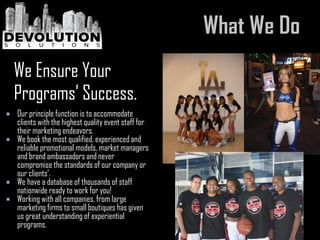  Our principle function is to accommodate
clients with the highest quality event staff for
their marketing endeavors.
 We book the most qualified, experienced and
reliable promotional models, market managers
and brand ambassadors and never
compromise the standards of our company or
our clients’.
 We have a database of thousands of staff
nationwide ready to work for you!
 Working with all companies, from large
marketing firms to small boutiques has given
us great understanding of experiential
programs.
We Ensure Your
Programs’ Success.
 