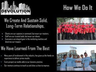  Clients are our captains in command, but never our masters.
 Staff are our trusted tools, but never our slaves.
 Everyone is an integral gear in the marketing machine and
deserves our respect.
• Many years of involvement in this industry, has given us the hands-on
experience to deliver prime results.
• Every project we tackle adds to our dynamic practice.
• Our mentors continue to teach us and show us how to improve.
We Create And Sustain Solid,
Long-Term Relationships.
We Have Learned From The Best
 