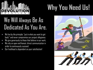  We live by the principle, “put in what you want to get
back,” and never compromise our project allegiance.
 We give generously to those that believe in our work.
 We rely on open and honest, direct communication in
order to continuously succeed.
 Our livelihood is dependant on your satisfaction!
We Will Always Be As
Dedicated As You Are.
 