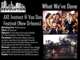 Marketing Firm: Walton Isaacson
Client: AXE (Unilever)
Objective: Provide High-End Promotional Models
for a high-attendance, 3-Day Music Festival.
Parameters: All Promotional Models had to be:
energetic, experienced and exceptionally beautiful.
They all had to be local to the New Orleans market and
get pre-approved by both the firm and client.
Elements: 7 models per shift, 2 shifts per day, engaging
concert-goers & taking photos at exclusive, branded VIP
lounge while remaining enthusiastic & energetic all day.
Results: 0% No-Show Rate, Over 60,000 impressions!
AXE Instinct @ Voo Doo
Festival (New Orleans)
 