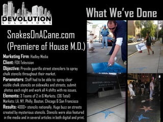 Marketing Firm: Hadley Media
Client: FOX Television
Objective: Provide guerilla street stencilers to spray
chalk stencils throughout their market.
Parameters: Staff had to be able to: spray clear
visible chalk stencils on sidewalks and streets, submit
photos each night and work all 4 shifts with no issues.
Elements: 3 Teams of 2 in 6 Markets. (36 Total)
Markets: LA, NY, Philly, Boston, Chicago & San Francisco
Results: 4000+ stencils nationally. Huge buzz on streets
created by mysterious stencils. Stencils were also featured
in the media and in several articles in both digital and print.
SnakesOnACane.com
(Premiere of House M.D.)
 