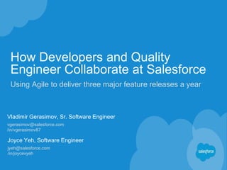 How Developers and Quality
Engineer Collaborate at Salesforce
Using Agile to deliver three major feature releases a year
Vladimir Gerasimov, Sr. Software Engineer
vgerasimov@salesforce.com
/in/vgerasimov87
Joyce Yeh, Software Engineer
jyeh@salesforce.com
/in/joycevyeh
 