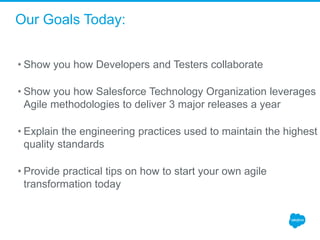 Our Goals Today:
• Show you how Developers and Testers collaborate
• Show you how Salesforce Technology Organization leverages
Agile methodologies to deliver 3 major releases a year
• Explain the engineering practices used to maintain the highest
quality standards
• Provide practical tips on how to start your own agile
transformation today
 
