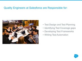 Quality Engineers at Salesforce are Responsible for:
• Test Design and Test Planning
• Identifying Test Coverage gaps
• Developing Test Frameworks
• Writing Test Automation
 