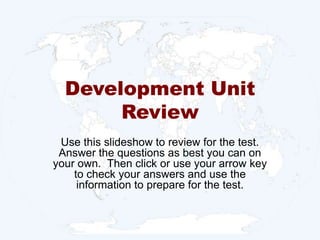 Development Unit Review Use this slideshow to review for the test.  Answer the questions as best you can on your own.  Then click or use your arrow key to check your answers and use the information to prepare for the test.  