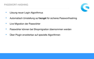 PASSWORT-HASHING
 Lösung neuer Login Algorithmus
 Automatisch Umstellung auf bcrypt für sicheres Passworthashing
 Live Migration der Passwörter
 Passwörter können bei Shopmigration übernommen werden
 Über Plugin erweiterbar auf spezielle Algorithmen
 