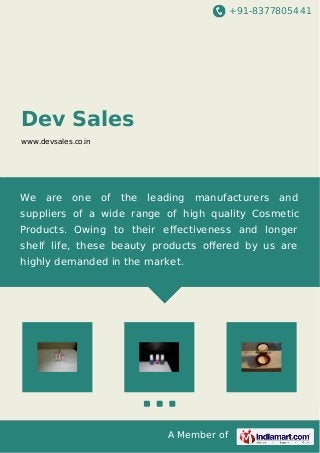 +91-8377805441 
A Member of 
Dev Sales 
www.devsales.co.in 
We are one of the leading manufacturers and 
suppliers of a wide range of high quality Cosmetic 
Products. Owing to their effectiveness and longer 
shelf life, these beauty products offered by us are 
highly demanded in the market. 
 