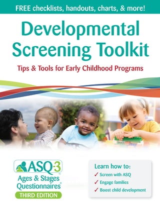 Developmental
Screening Toolkit
Tips & Tools for Early Childhood Programs
Learn how to:
Screen with ASQ
Engage families
Boost child development
FREE checklists, handouts, charts, & more!
 