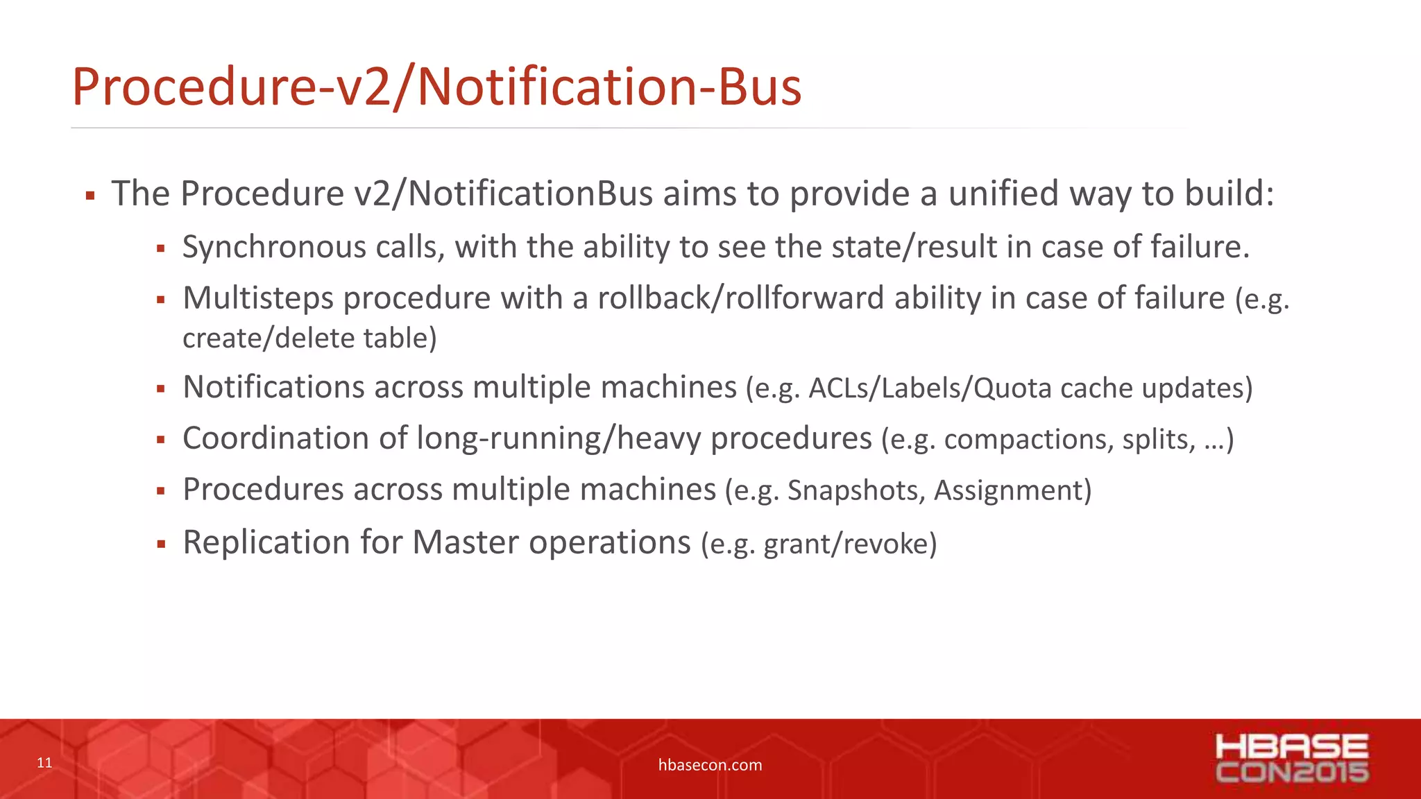11 hbasecon.com
Procedure-v2/Notification-Bus
 The Procedure v2/NotificationBus aims to provide a unified way to build:
 Synchronous calls, with the ability to see the state/result in case of failure.
 Multisteps procedure with a rollback/rollforward ability in case of failure (e.g.
create/delete table)
 Notifications across multiple machines (e.g. ACLs/Labels/Quota cache updates)
 Coordination of long-running/heavy procedures (e.g. compactions, splits, …)
 Procedures across multiple machines (e.g. Snapshots, Assignment)
 Replication for Master operations (e.g. grant/revoke)
 