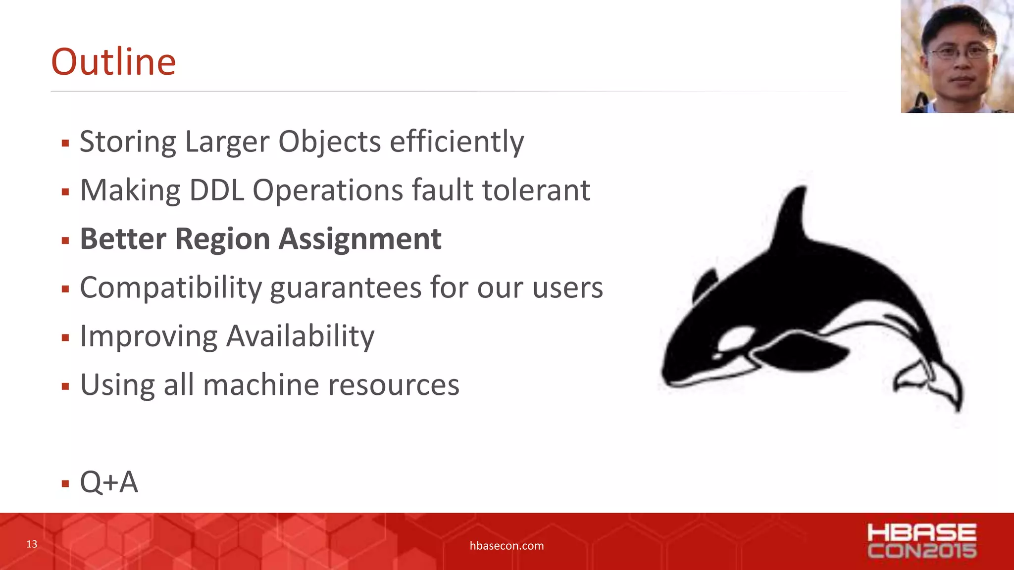 13 hbasecon.com
Outline
 Storing Larger Objects efficiently
 Making DDL Operations fault tolerant
 Better Region Assignment
 Compatibility guarantees for our users
 Improving Availability
 Using all machine resources
 Q+A
 