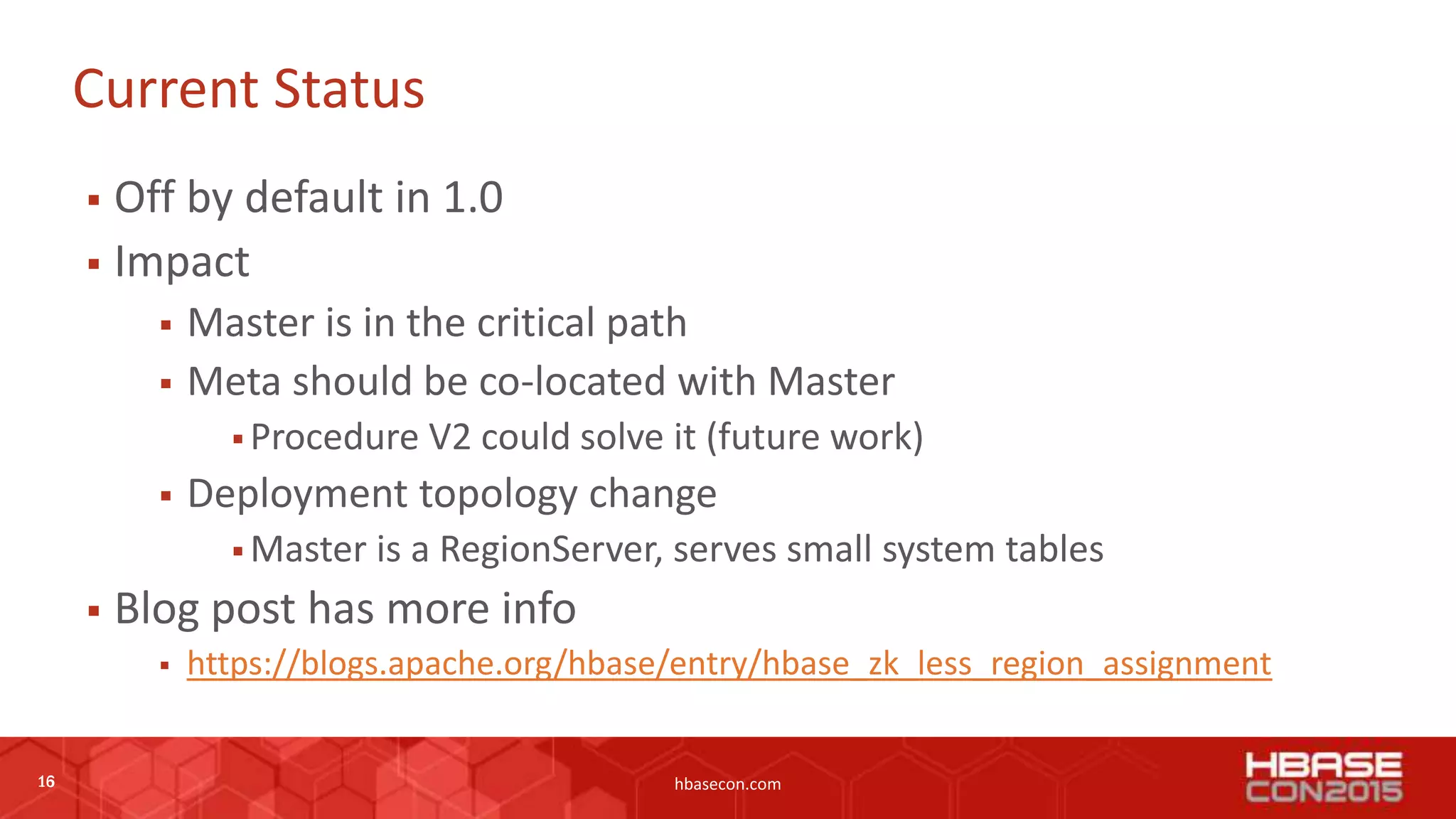 16 hbasecon.com
Current Status
 Off by default in 1.0
 Impact
 Master is in the critical path
 Meta should be co-located with Master
 Procedure V2 could solve it (future work)
 Deployment topology change
 Master is a RegionServer, serves small system tables
 Blog post has more info
 https://blogs.apache.org/hbase/entry/hbase_zk_less_region_assignment
16
 