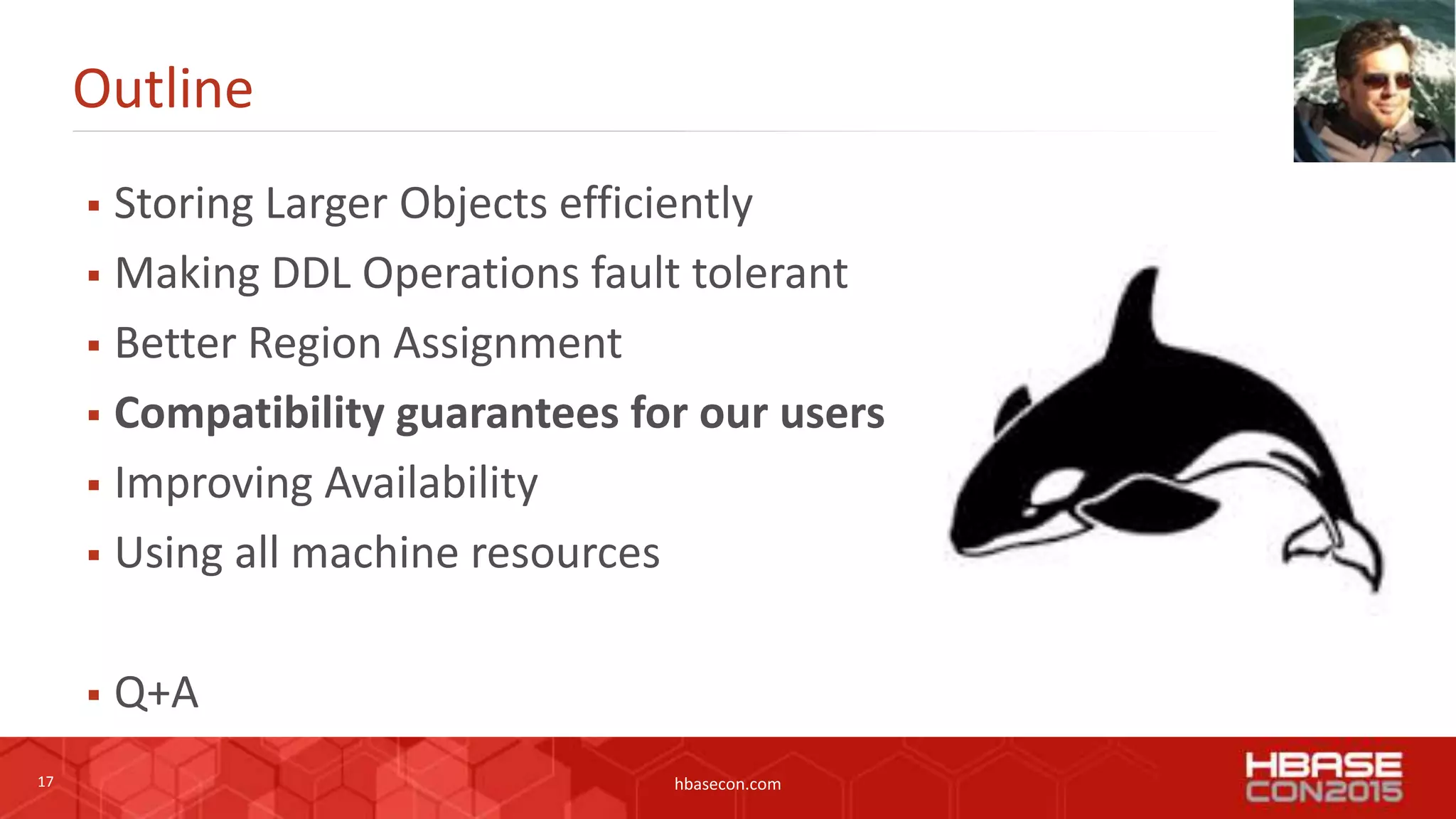17 hbasecon.com
Outline
 Storing Larger Objects efficiently
 Making DDL Operations fault tolerant
 Better Region Assignment
 Compatibility guarantees for our users
 Improving Availability
 Using all machine resources
 Q+A
 