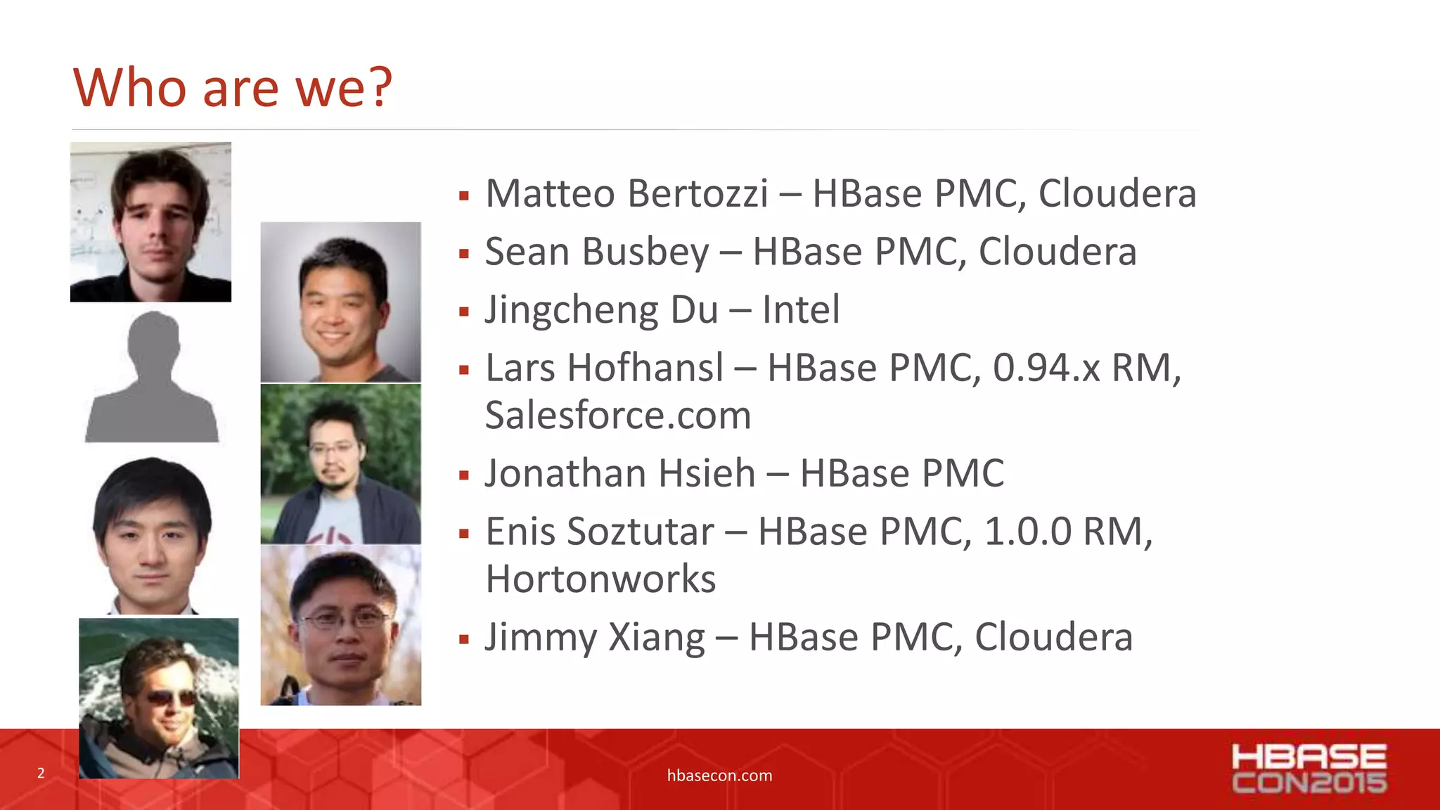 2 hbasecon.com
Who are we?
 Matteo Bertozzi – HBase PMC, Cloudera
 Sean Busbey – HBase PMC, Cloudera
 Jingcheng Du – Intel
 Lars Hofhansl – HBase PMC, 0.94.x RM,
Salesforce.com
 Jonathan Hsieh – HBase PMC
 Enis Soztutar – HBase PMC, 1.0.0 RM,
Hortonworks
 Jimmy Xiang – HBase PMC, Cloudera
 