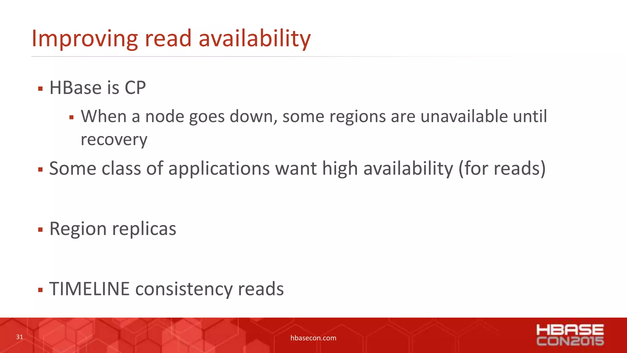 31 hbasecon.com
Improving read availability
 HBase is CP
 When a node goes down, some regions are unavailable until
recovery
 Some class of applications want high availability (for reads)
 Region replicas
 TIMELINE consistency reads
 