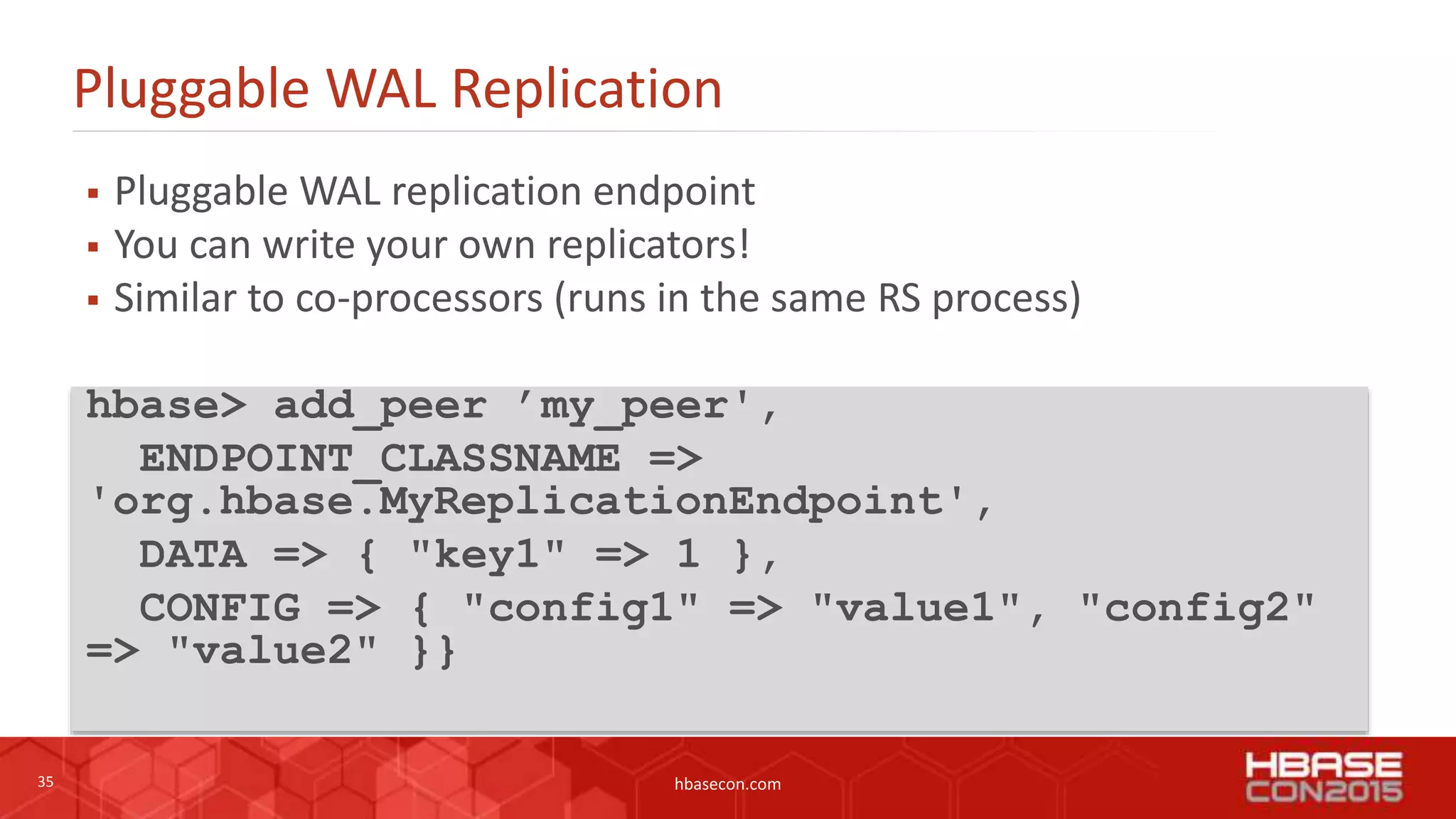 35 hbasecon.com
Pluggable WAL Replication
 Pluggable WAL replication endpoint
 You can write your own replicators!
 Similar to co-processors (runs in the same RS process)
hbase> add_peer ’my_peer',
ENDPOINT_CLASSNAME =>
'org.hbase.MyReplicationEndpoint',
DATA => { "key1" => 1 },
CONFIG => { "config1" => "value1", "config2"
=> "value2" }}
 