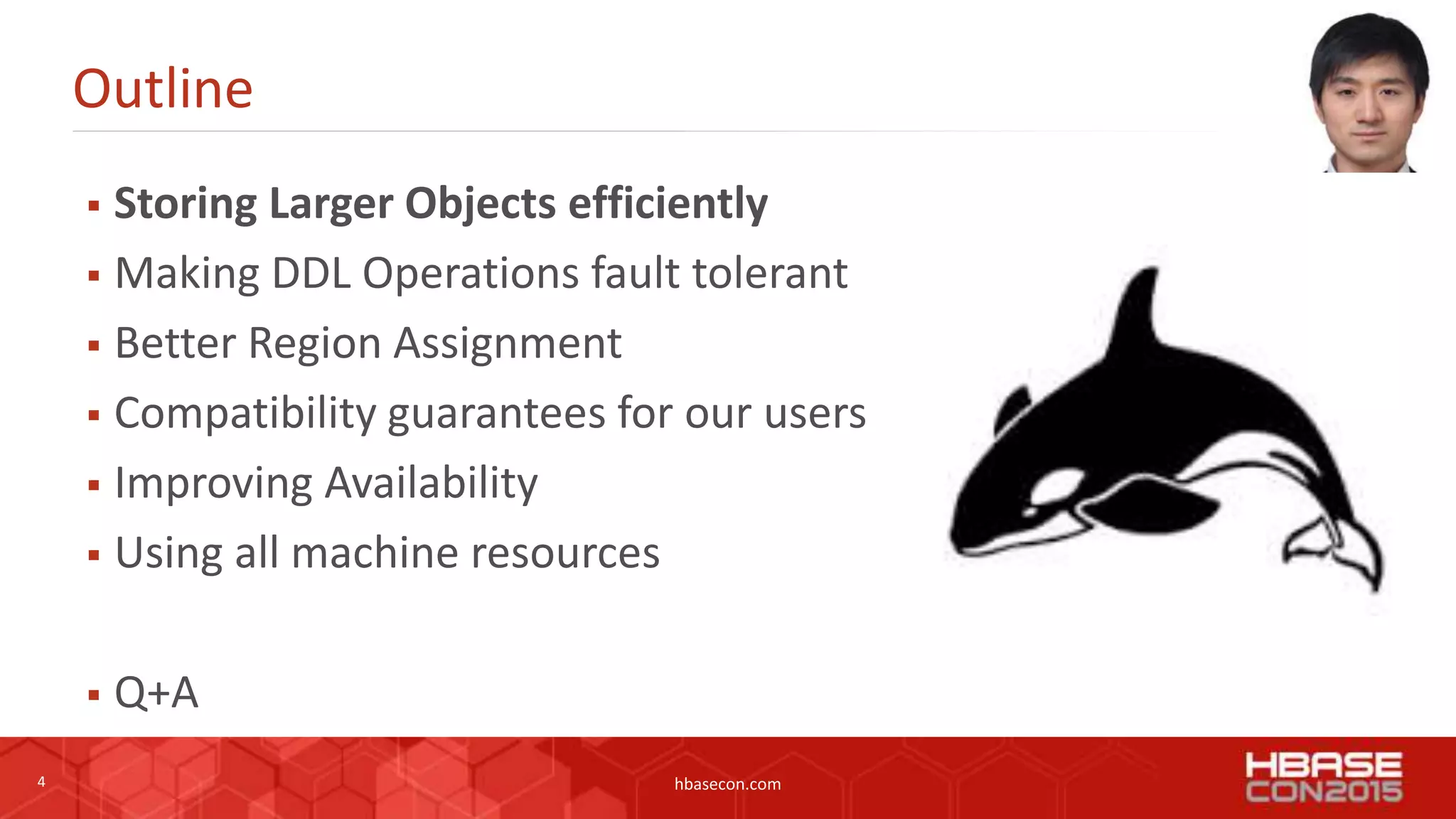 4 hbasecon.com
Outline
 Storing Larger Objects efficiently
 Making DDL Operations fault tolerant
 Better Region Assignment
 Compatibility guarantees for our users
 Improving Availability
 Using all machine resources
 Q+A
 