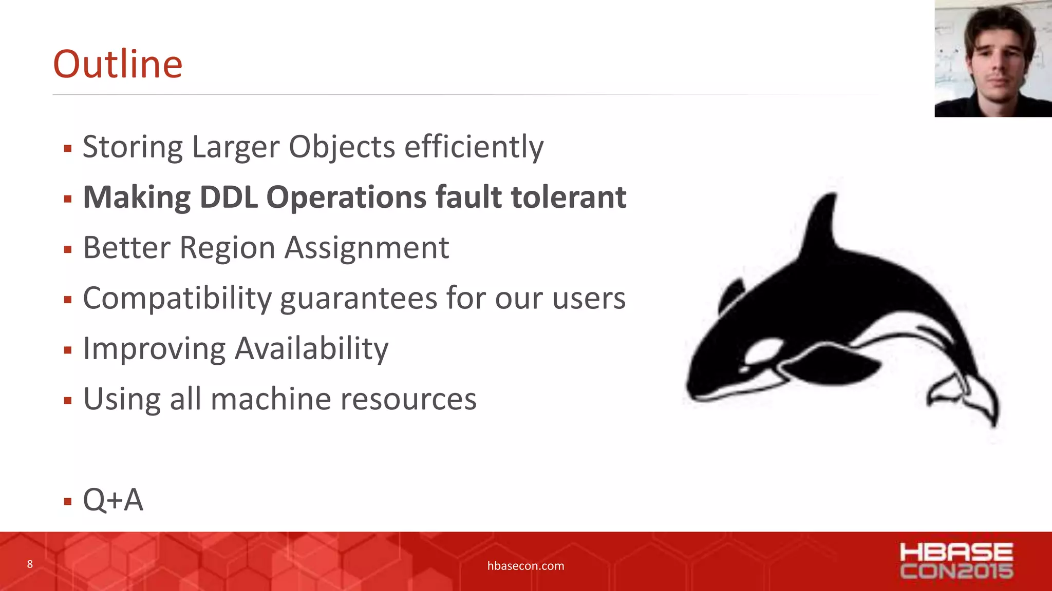 8 hbasecon.com
Outline
 Storing Larger Objects efficiently
 Making DDL Operations fault tolerant
 Better Region Assignment
 Compatibility guarantees for our users
 Improving Availability
 Using all machine resources
 Q+A
 