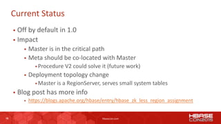 16 hbasecon.com
Current Status
 Off by default in 1.0
 Impact
 Master is in the critical path
 Meta should be co-located with Master
 Procedure V2 could solve it (future work)
 Deployment topology change
 Master is a RegionServer, serves small system tables
 Blog post has more info
 https://blogs.apache.org/hbase/entry/hbase_zk_less_region_assignment
16
 