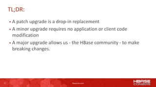 27 hbasecon.com
TL;DR:
 A patch upgrade is a drop-in replacement
 A minor upgrade requires no application or client code
modification
 A major upgrade allows us - the HBase community - to make
breaking changes.
 