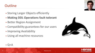 8 hbasecon.com
Outline
 Storing Larger Objects efficiently
 Making DDL Operations fault tolerant
 Better Region Assignment
 Compatibility guarantees for our users
 Improving Availability
 Using all machine resources
 Q+A
 