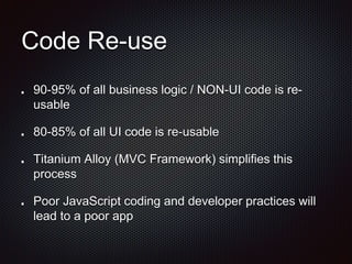 Code Re-use
90-95% of all business logic / NON-UI code is re-
usable
80-85% of all UI code is re-usable
Titanium Alloy (MVC Framework) simplifies this
process
Poor JavaScript coding and developer practices will
lead to a poor app
 