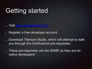 Getting started
Visit www.appcelerator.com
Register a free developer account
Download Titanium Studio, which will attempt to walk
you through the iOS/Android pre-requisites.
These pre-requisites are the SAME as they are for
native developers!
 