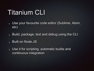 Titanium CLI
Use your favourite code editor (Sublime, Atom,
etc)
Build, package, test and debug using the CLI
Built on Node.JS
Use it for scripting, automatic builds and
continuous integration
 