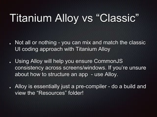 Titanium Alloy vs “Classic”
Not all or nothing - you can mix and match the classic
UI coding approach with Titanium Alloy
Using Alloy will help you ensure CommonJS
consistency across screens/windows. If you’re unsure
about how to structure an app - use Alloy.
Alloy is essentially just a pre-compiler - do a build and
view the “Resources” folder!
 