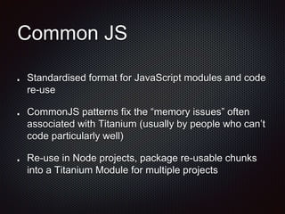 Common JS
Standardised format for JavaScript modules and code
re-use
CommonJS patterns fix the “memory issues” often
associated with Titanium (usually by people who can’t
code particularly well)
Re-use in Node projects, package re-usable chunks
into a Titanium Module for multiple projects
 